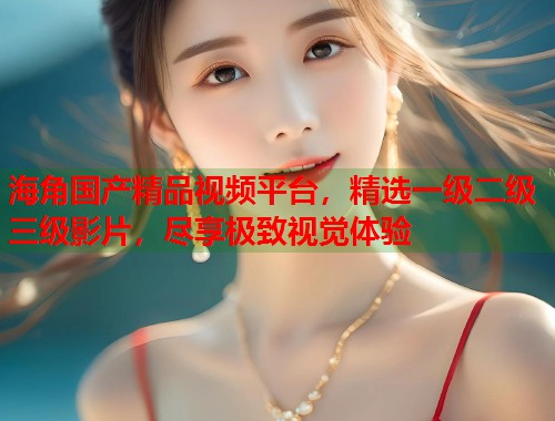 海角国产精品视频平台，精选一级二级三级影片，尽享极致视觉体验  第2张