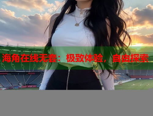 海角在线无套：极致体验，自由探索  第1张