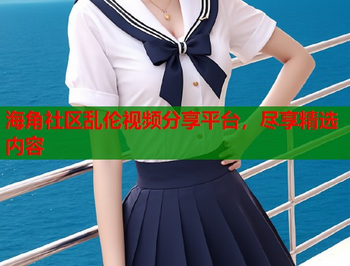 海角社区乱伦视频分享平台，尽享精选内容  第1张