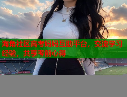海角社区高考妈妈互助平台，交流学习经验，共享考前心得  第1张