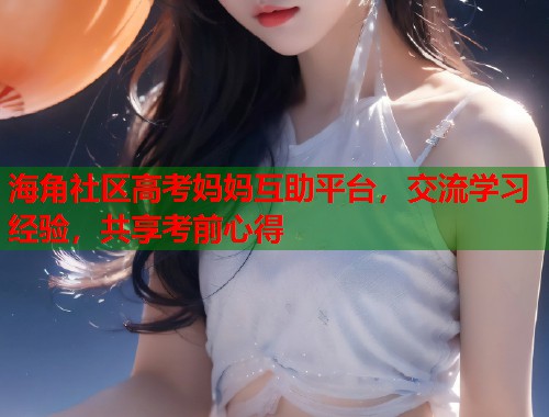 海角社区高考妈妈互助平台，交流学习经验，共享考前心得  第2张
