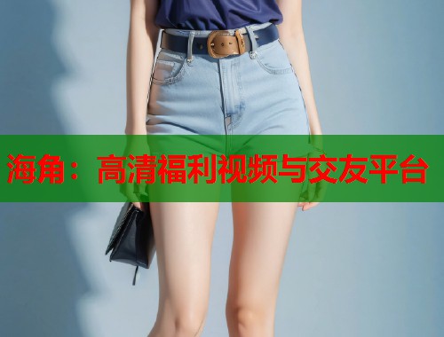 海角：高清福利视频与交友平台  第1张