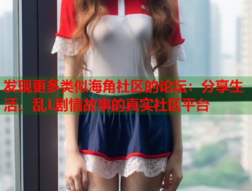 发现更多类似海角社区的论坛：分享生活、乱L剧情故事的真实社区平台  第2张