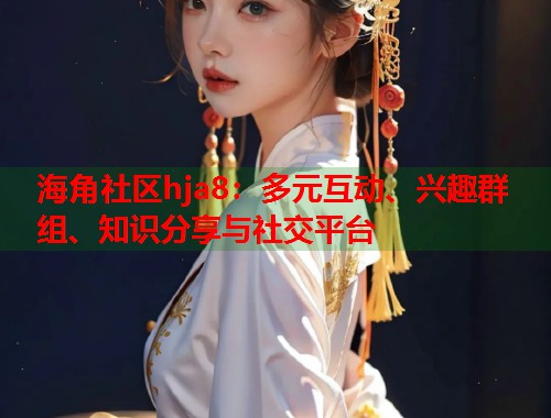 海角社区hja8：多元互动、兴趣群组、知识分享与社交平台  第1张