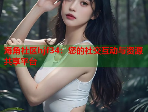 海角社区hjf34：您的社交互动与资源共享平台  第2张