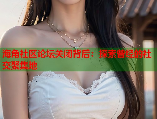 海角社区论坛关闭背后：探索曾经的社交聚集地  第1张
