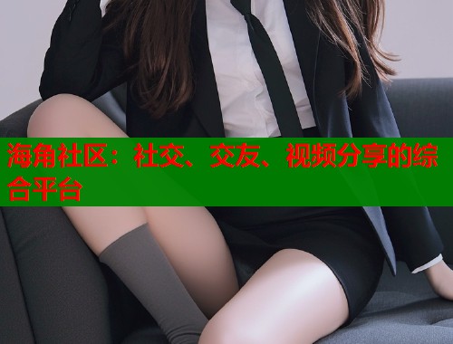 海角社区：社交、交友、视频分享的综合平台  第1张