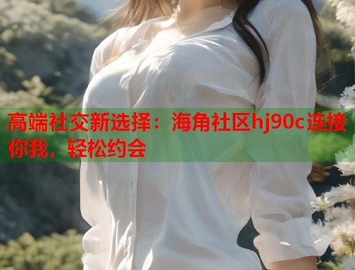 高端社交新选择：海角社区hj90c连接你我，轻松约会  第1张