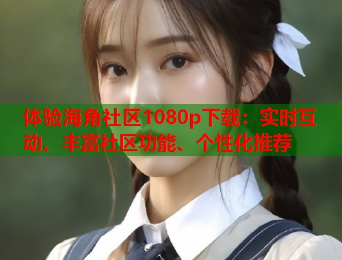 体验海角社区1080p下载：实时互动、丰富社区功能、个性化推荐  第1张