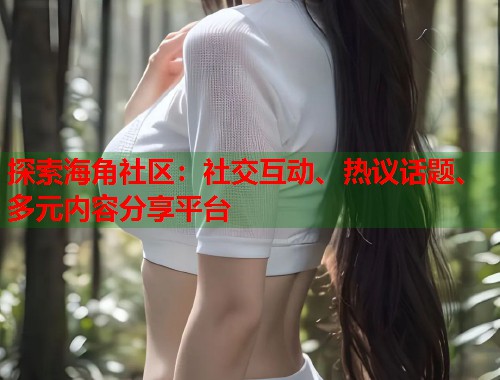 探索海角社区：社交互动、热议话题、多元内容分享平台  第2张