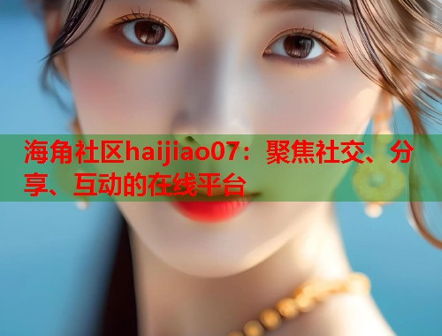海角社区haijiao07：聚焦社交、分享、互动的在线平台  第1张