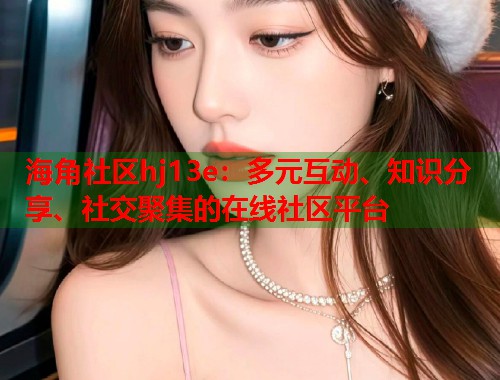 海角社区hj13e：多元互动、知识分享、社交聚集的在线社区平台  第2张