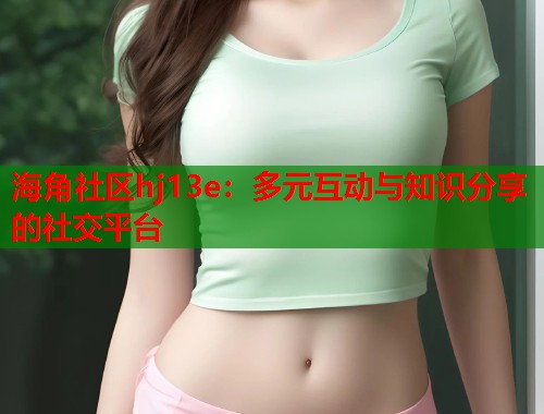 海角社区hj13e：多元互动与知识分享的社交平台  第1张