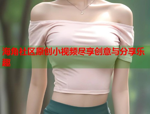 海角社区原创小视频尽享创意与分享乐趣  第1张