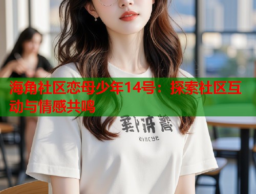 海角社区恋母少年14号：探索社区互动与情感共鸣  第2张