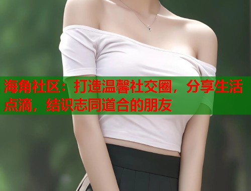 海角社区：打造温馨社交圈，分享生活点滴，结识志同道合的朋友  第1张