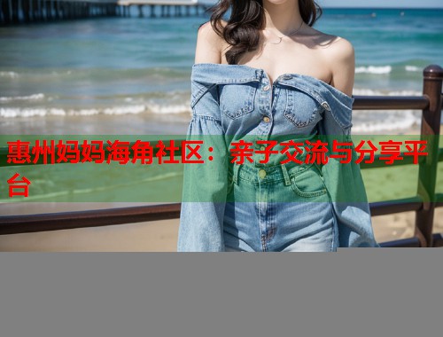 惠州妈妈海角社区：亲子交流与分享平台  第1张