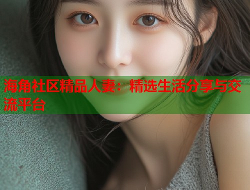 海角社区精品人妻：精选生活分享与交流平台  第1张