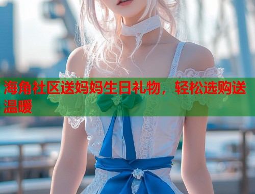 海角社区送妈妈生日礼物，轻松选购送温暖  第1张