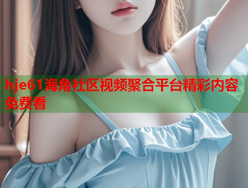 hje61海角社区视频聚合平台精彩内容免费看  第1张