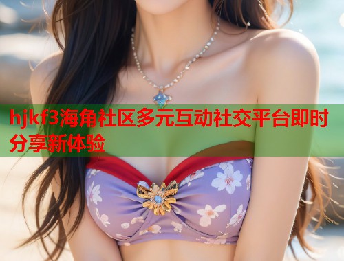 hjkf3海角社区多元互动社交平台即时分享新体验  第1张