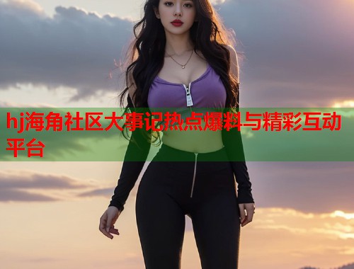 hj海角社区大事记热点爆料与精彩互动平台  第1张
