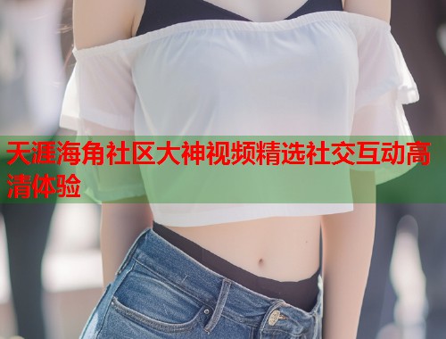 天涯海角社区大神视频精选社交互动高清体验  第1张