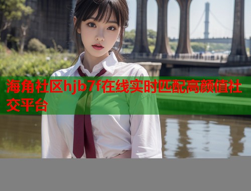 海角社区hjb7f在线实时匹配高颜值社交平台  第1张