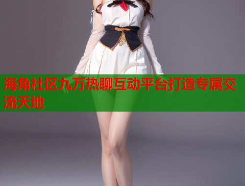 海角社区九万热聊互动平台打造专属交流天地  第1张