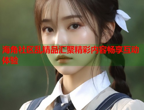 海角社区乱精品汇聚精彩内容畅享互动体验  第1张