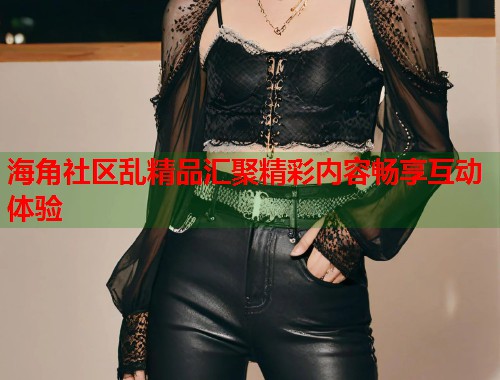 海角社区乱精品汇聚精彩内容畅享互动体验  第2张