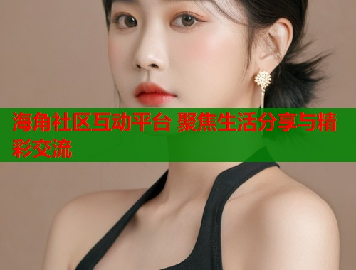 海角社区互动平台 聚焦生活分享与精彩交流  第1张