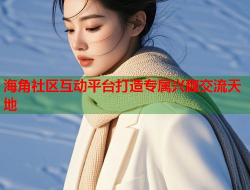 海角社区互动平台打造专属兴趣交流天地  第1张