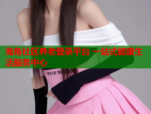 海角社区养老登录平台 一站式健康生活服务中心  第1张