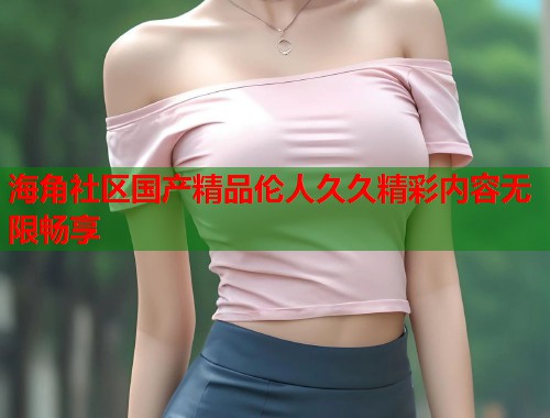 海角社区国产精品伦人久久精彩内容无限畅享  第1张