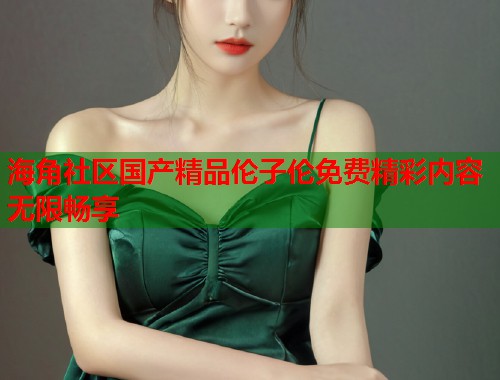 海角社区国产精品伦子伦免费精彩内容无限畅享  第1张