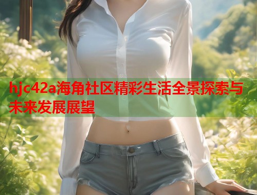 hjc42a海角社区精彩生活全景探索与未来发展展望  第1张