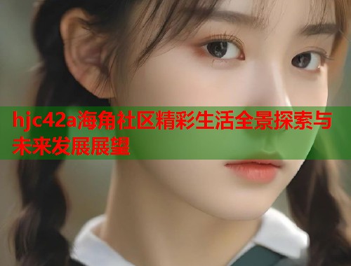 hjc42a海角社区精彩生活全景探索与未来发展展望  第2张