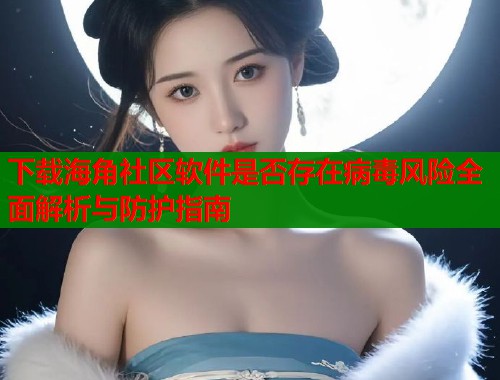 下载海角社区软件是否存在病毒风险全面解析与防护指南  第1张