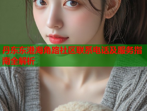 丹东东港海角路社区联系电话及服务指南全解析  第1张