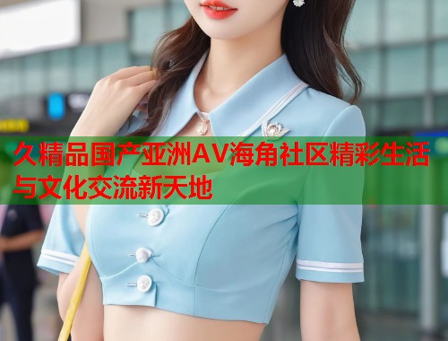久精品国产亚洲AV海角社区精彩生活与文化交流新天地  第1张