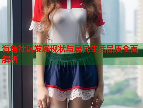 海角社区发展现状与居民生活品质全面解析  第1张