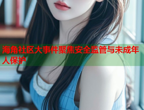 海角社区大事件聚焦安全监管与未成年人保护  第1张