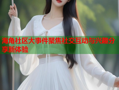 海角社区大事件聚焦社交互动与兴趣分享新体验  第1张