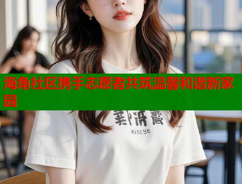 海角社区携手志愿者共筑温馨和谐新家园  第1张