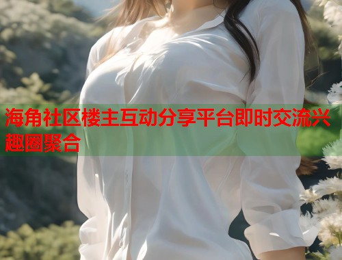 海角社区楼主互动分享平台即时交流兴趣圈聚合  第1张