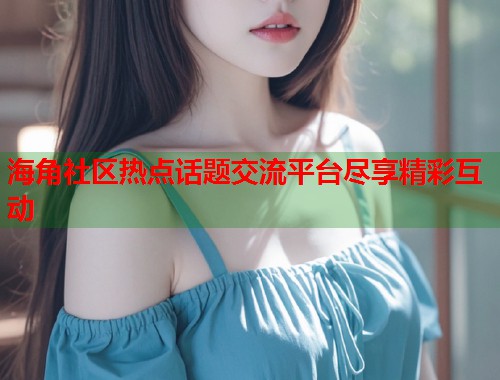 海角社区热点话题交流平台尽享精彩互动  第2张