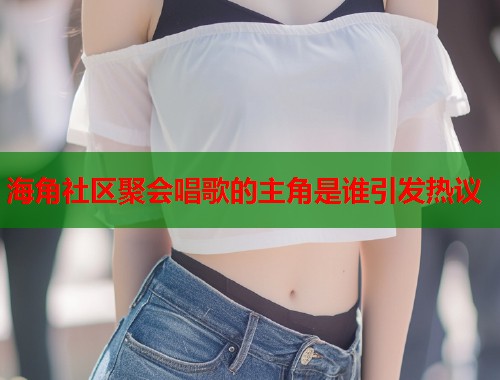 海角社区聚会唱歌的主角是谁引发热议  第2张