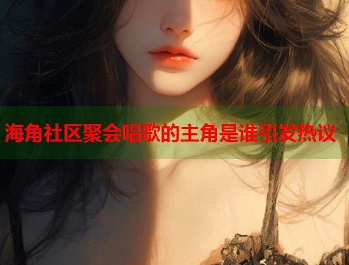 海角社区聚会唱歌的主角是谁引发热议  第1张