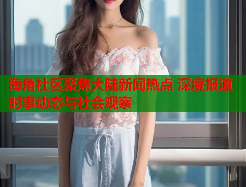 海角社区聚焦大陆新闻热点 深度报道时事动态与社会观察  第2张